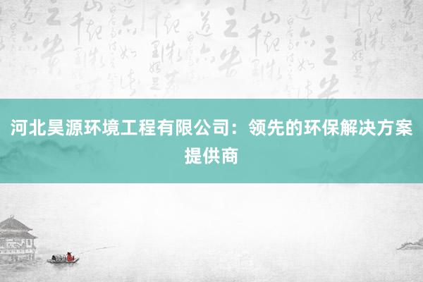 河北昊源环境工程有限公司：领先的环保解决方案提供商