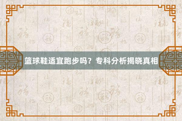 篮球鞋适宜跑步吗？专科分析揭晓真相